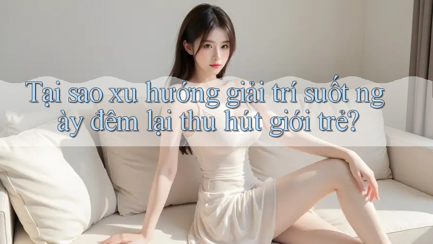 Tại sao xu hướng giải trí suốt ngày đêm lại thu hút giới trẻ?