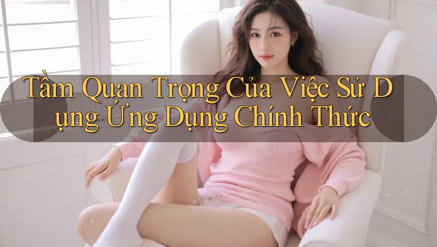 Tầm Quan Trọng Của Việc Sử Dụng Ứng Dụng Chính Thức