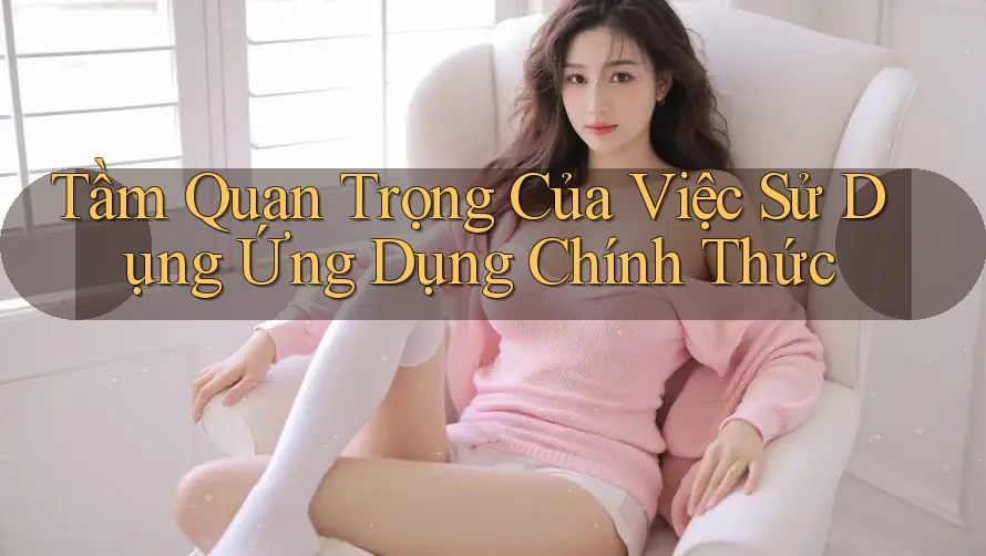 Tầm Quan Trọng Của Việc Sử Dụng Ứng Dụng Chính Thức