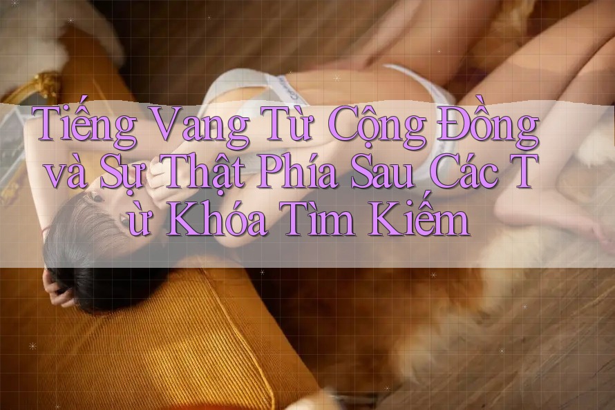 Tiếng Vang Từ Cộng Đồng và Sự Thật Phía Sau Các Từ Khóa Tìm Kiếm Tiếng Vang Từ Cộng Đồng và Sự Thật Phía Sau Các Từ Khóa Tìm Kiếm