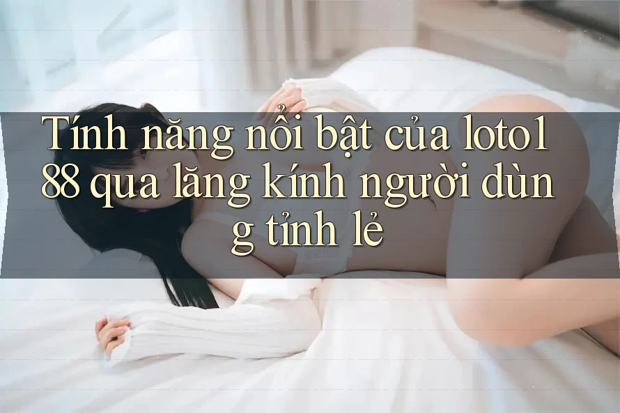 Tính năng nổi bật của loto188 qua lăng kính người dùng tỉnh lẻ