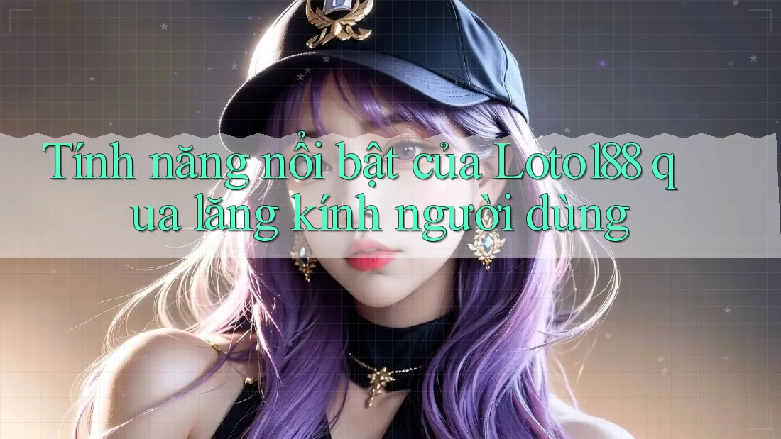 Tính năng nổi bật của Loto188 qua lăng kính người dùng