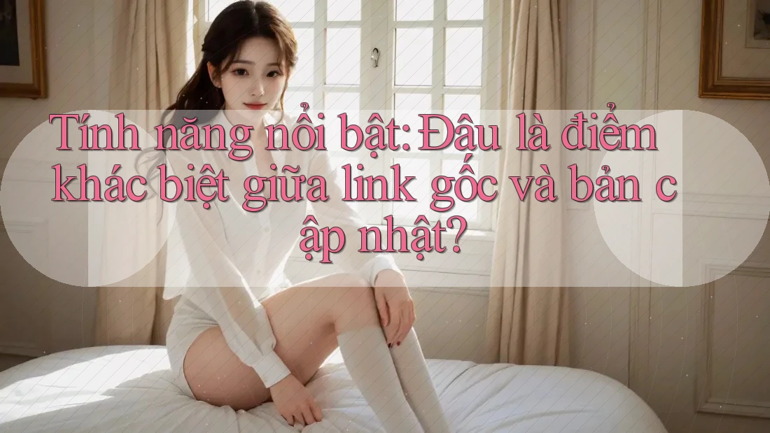 Tính năng nổi bật: Đâu là điểm khác biệt giữa link gốc và bản cập nhật?