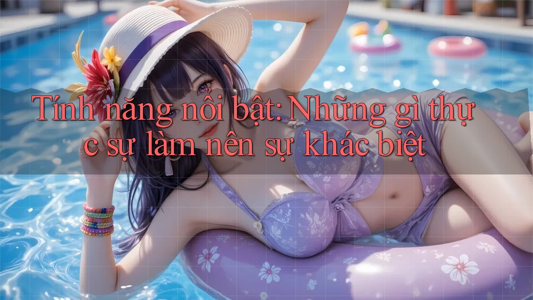 Tính năng nổi bật: những gì thực sự làm nên sự khác biệt?