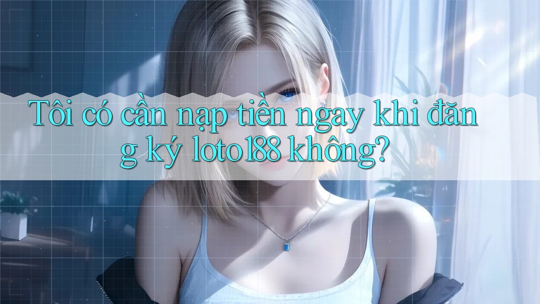 Tôi có cần nạp tiền ngay khi đăng ký loto188 không?