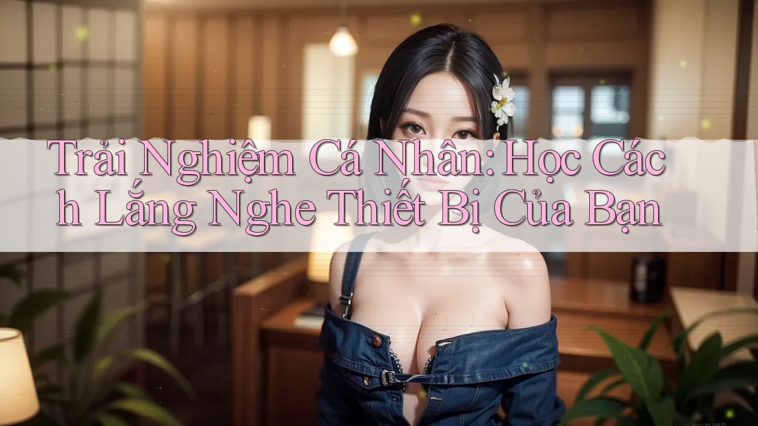 Trải Nghiệm Cá Nhân: Học Cách Lắng Nghe Thiết Bị Của Bạn