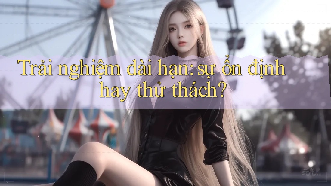 Trải nghiệm dài hạn: sự ổn định hay thử thách?