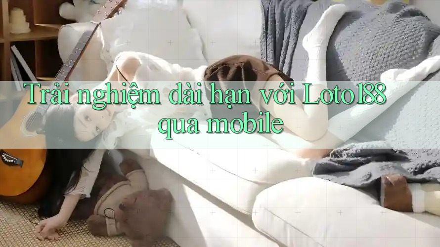 Trải nghiệm dài hạn với Loto188 qua mobile