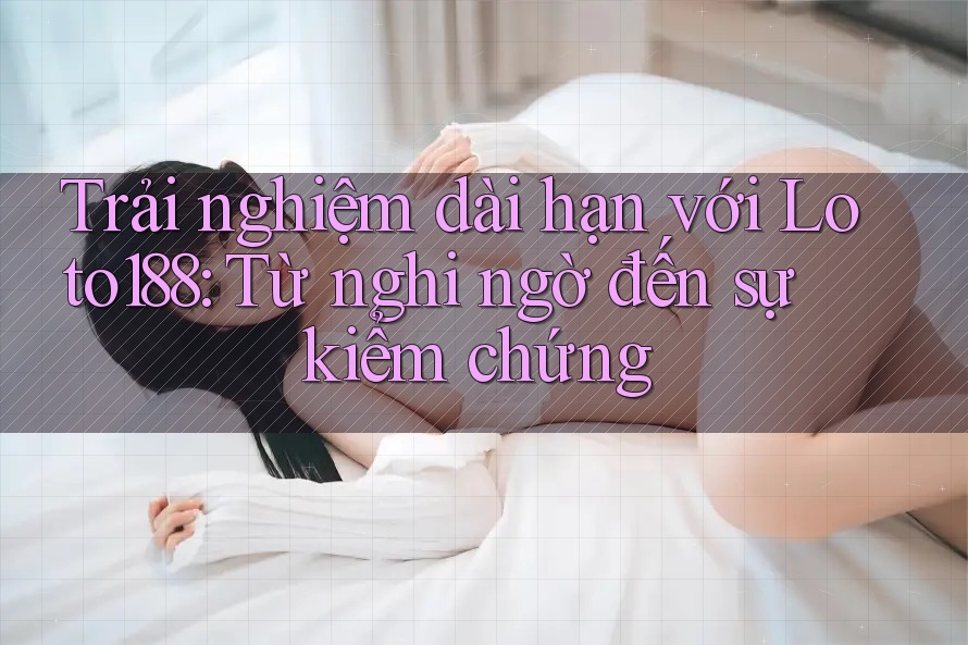 Trải nghiệm dài hạn với Loto188: Từ nghi ngờ đến sự kiểm chứng