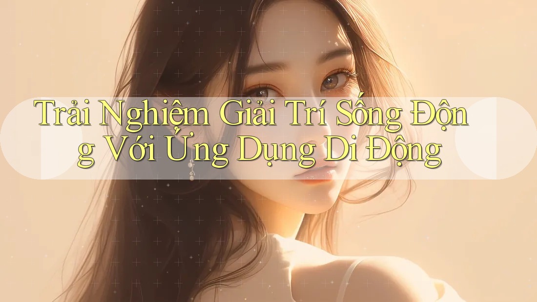 Trải Nghiệm Giải Trí Sống Động Với Ứng Dụng Di Động