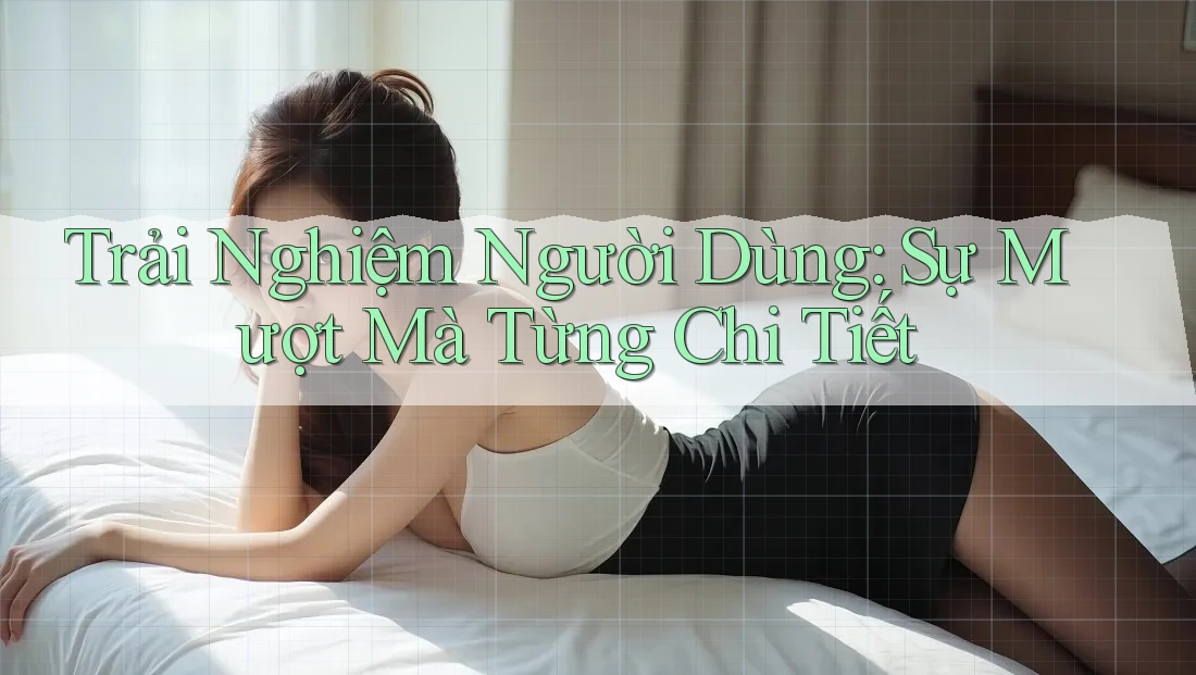 Trải Nghiệm Người Dùng: Sự Mượt Mà Từng Chi Tiết