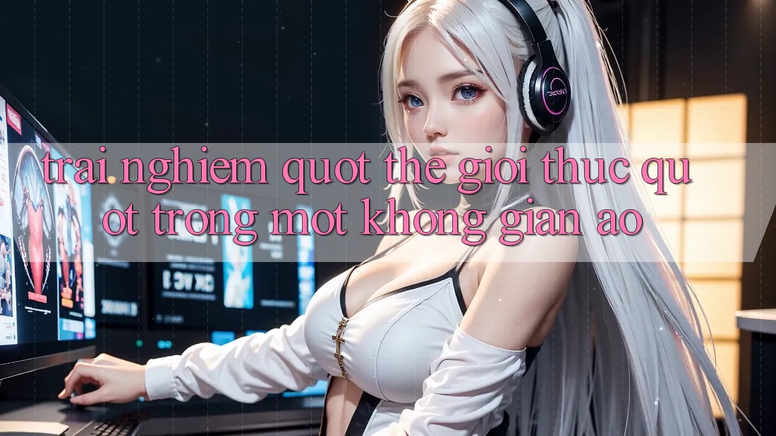 Trải nghiệm " thế giới thực" trong một không gian ảo