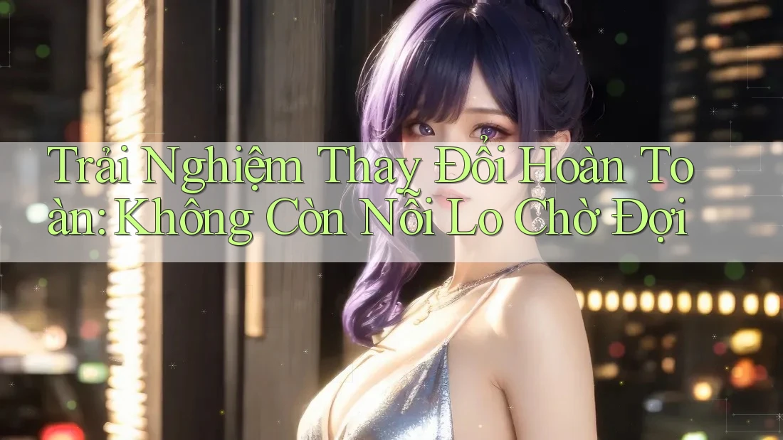Trải Nghiệm Thay Đổi Hoàn Toàn: Không Còn Nỗi Lo Chờ Đợi