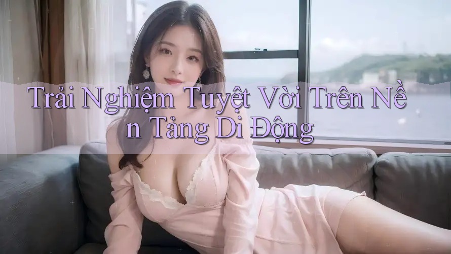 Trải Nghiệm Tuyệt Vời Trên Nền Tảng Di Động