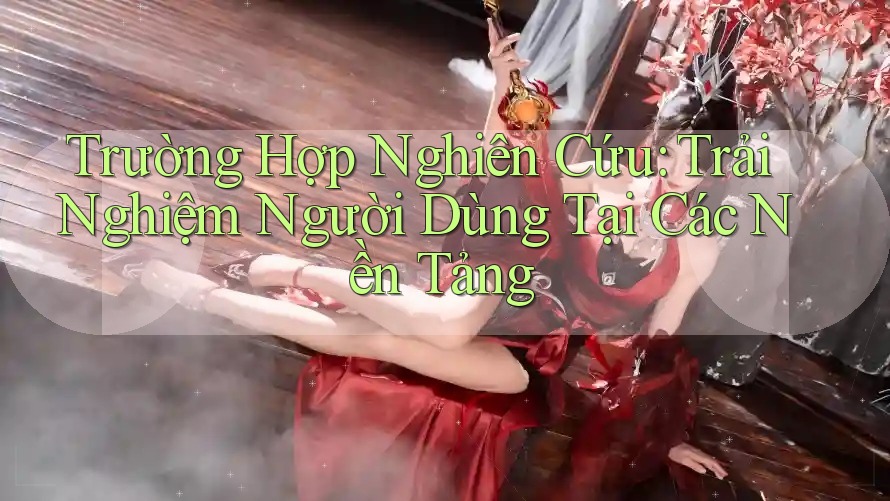 Trường Hợp Nghiên Cứu: Trải Nghiệm Người Dùng Tại Các Nền Tảng