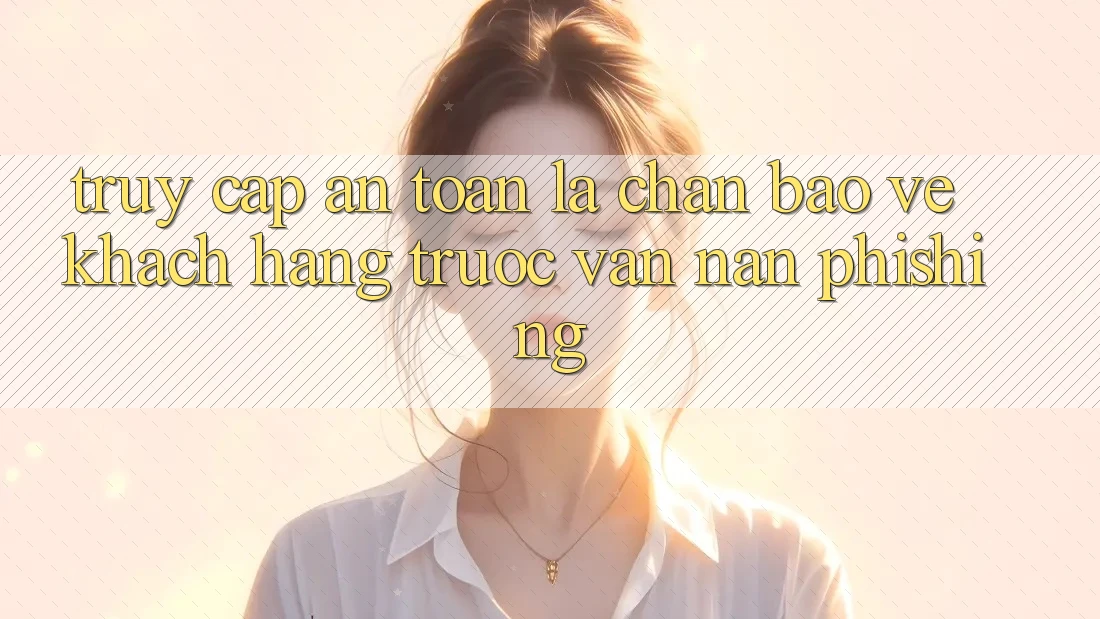 Truy Cập An Toàn: Lá Chắn Bảo Vệ Khách hàng Trước Vấn Nạn Phishing