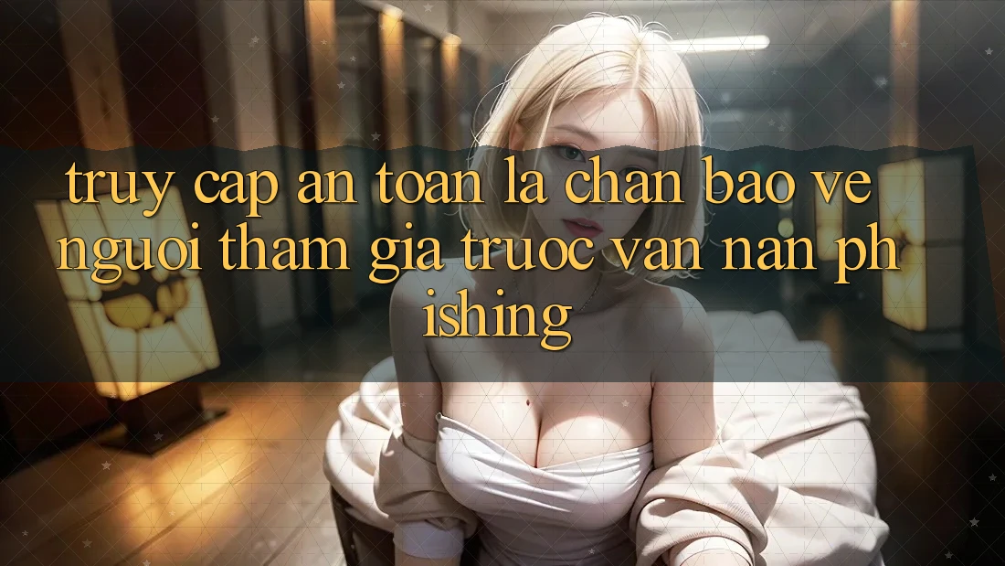 Truy Cập An Toàn: Lá Chắn Bảo Vệ Người tham gia Trước Vấn Nạn Phishing