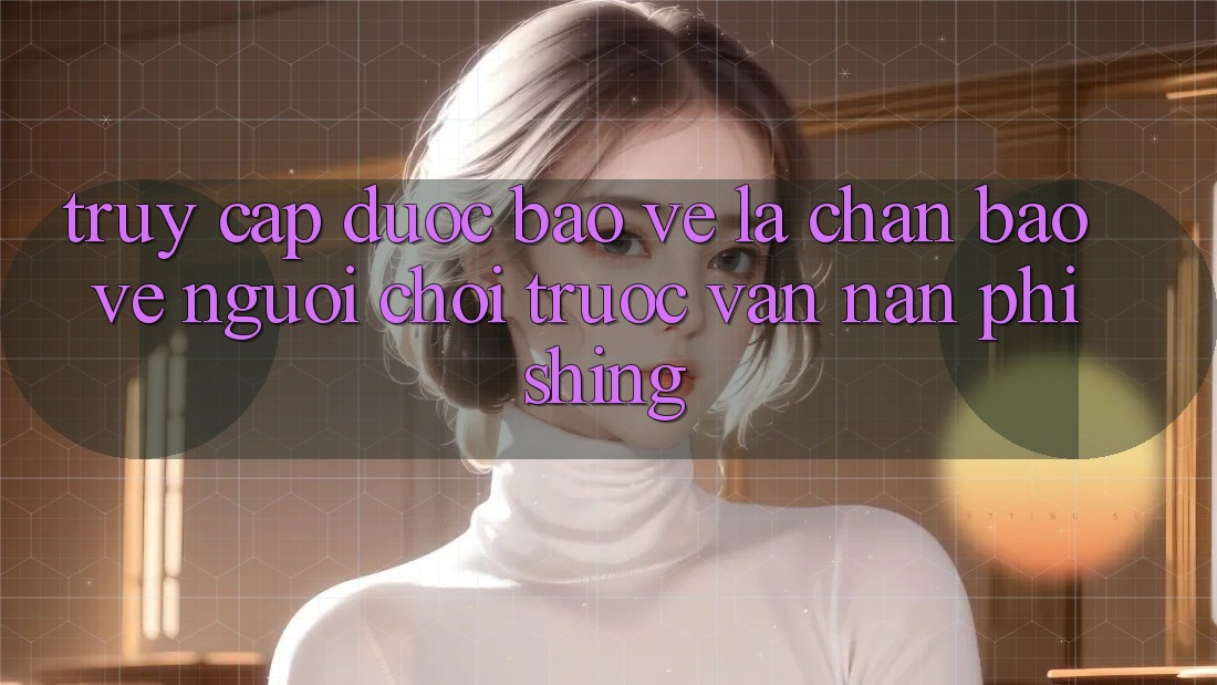 Truy Cập Được bảo vệ: Lá Chắn Bảo Vệ Người Chơi Trước Vấn Nạn Phishing