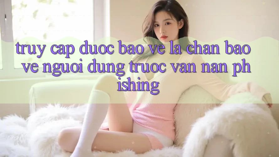 Truy Cập Được bảo vệ: Lá Chắn Bảo Vệ Người dùng Trước Vấn Nạn Phishing