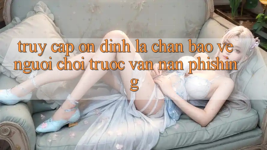 Truy Cập Ổn định: Lá Chắn Bảo Vệ Người Chơi Trước Vấn Nạn Phishing