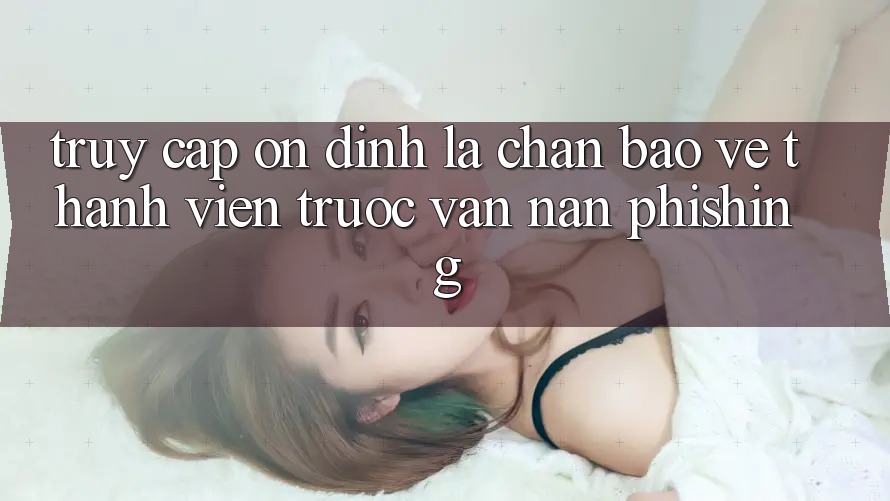 Truy Cập Ổn định: Lá Chắn Bảo Vệ Thành viên Trước Vấn Nạn Phishing
