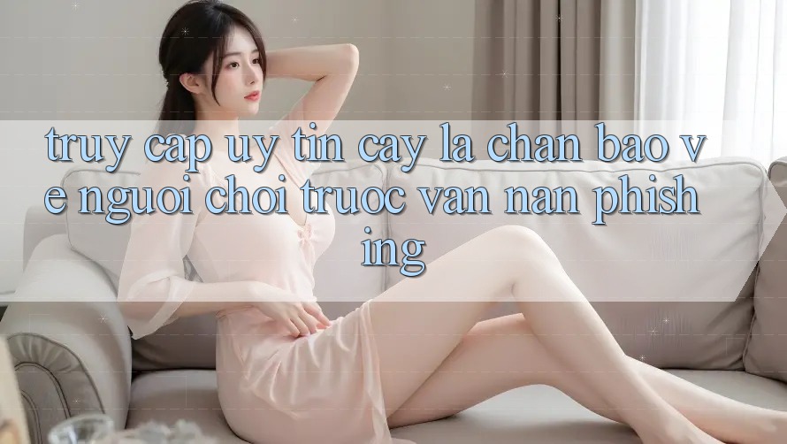Truy Cập Uy tín cậy: Lá Chắn Bảo Vệ Người Chơi Trước Vấn Nạn Phishing