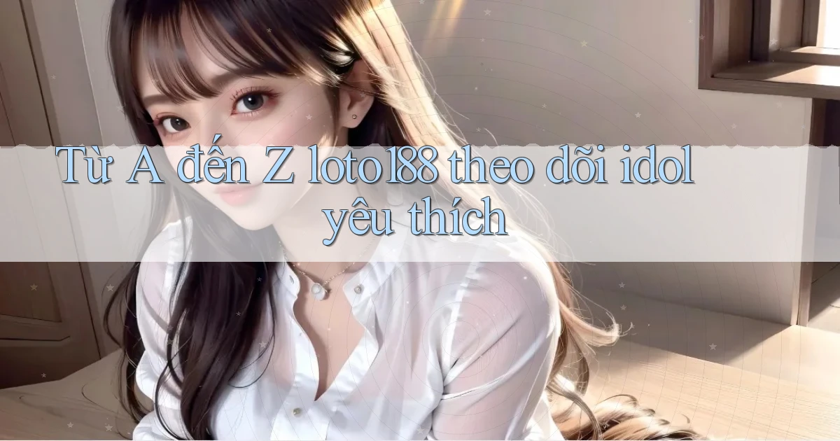 Từ A đến Z loto188 theo dõi idol yêu thích