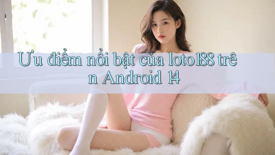 Ưu điểm nổi bật của loto188 trên Android 14