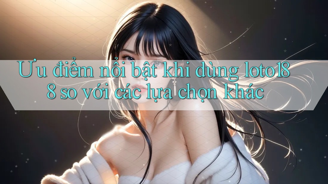 Ưu điểm nổi bật khi dùng loto188 so với các lựa chọn khác