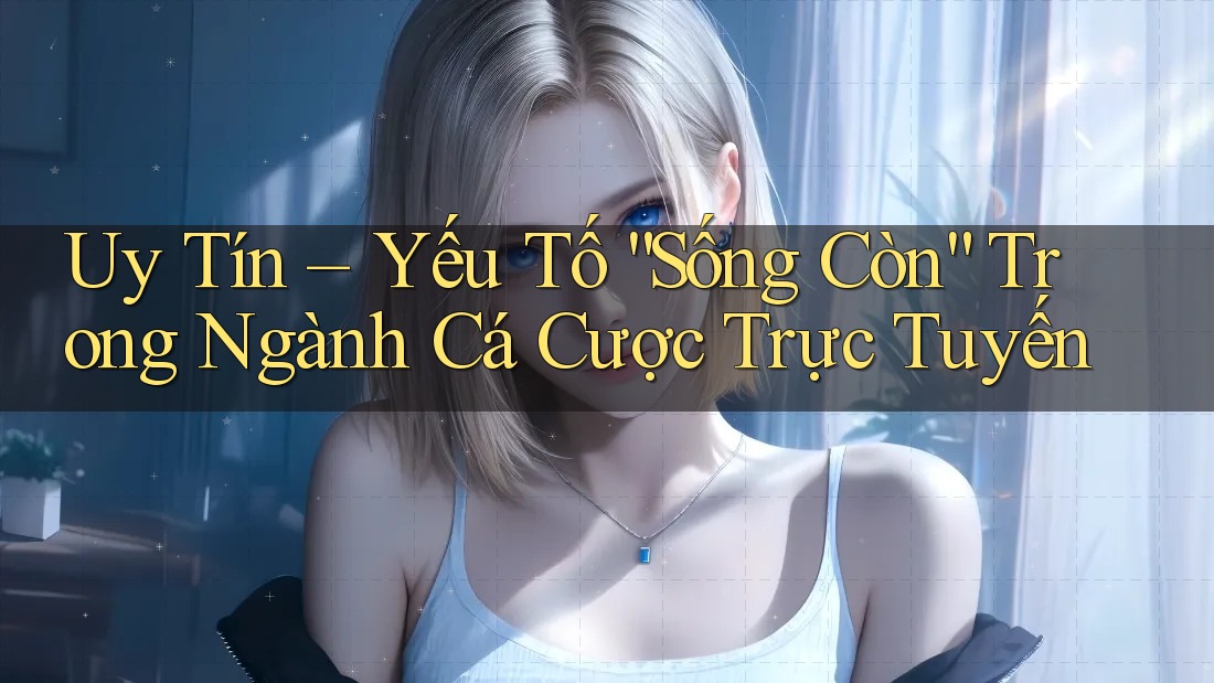 Uy Tín – Yếu Tố “Sống Còn” Trong Ngành Cá Cược Trực Tuyến