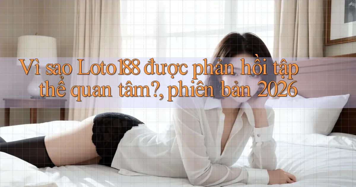 Vì sao Loto188 được phản hồi tập thể quan tâm, phiên bản 2026
