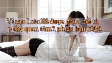 Vì sao Loto188 được phản hồi tập thể quan tâm, phiên bản 2026