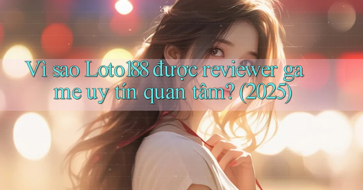 Vì sao Loto188 được reviewer game uy tín quan tâm (2025)