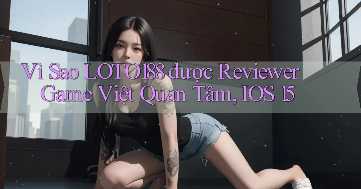Vì sao Loto188 được reviewer game Việt quan tâm, iOS 15