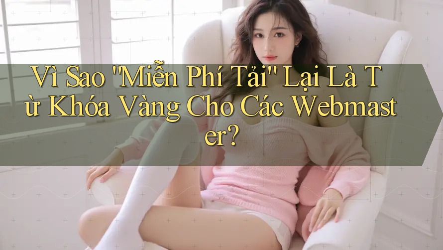 Vì Sao “Miễn Phí Tải” Lại Là Từ Khóa Vàng Cho Các Webmaster?