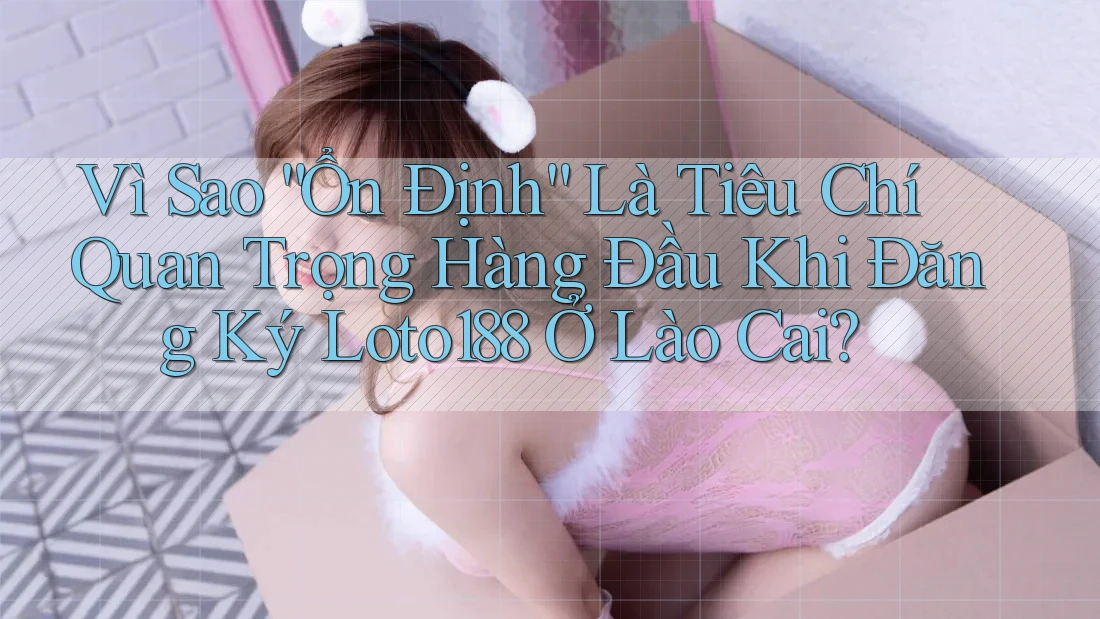 Vì Sao “Ổn Định” Là Tiêu Chí Quan Trọng Hàng Đầu Khi Đăng Ký Loto188 Ở Lào Cai?