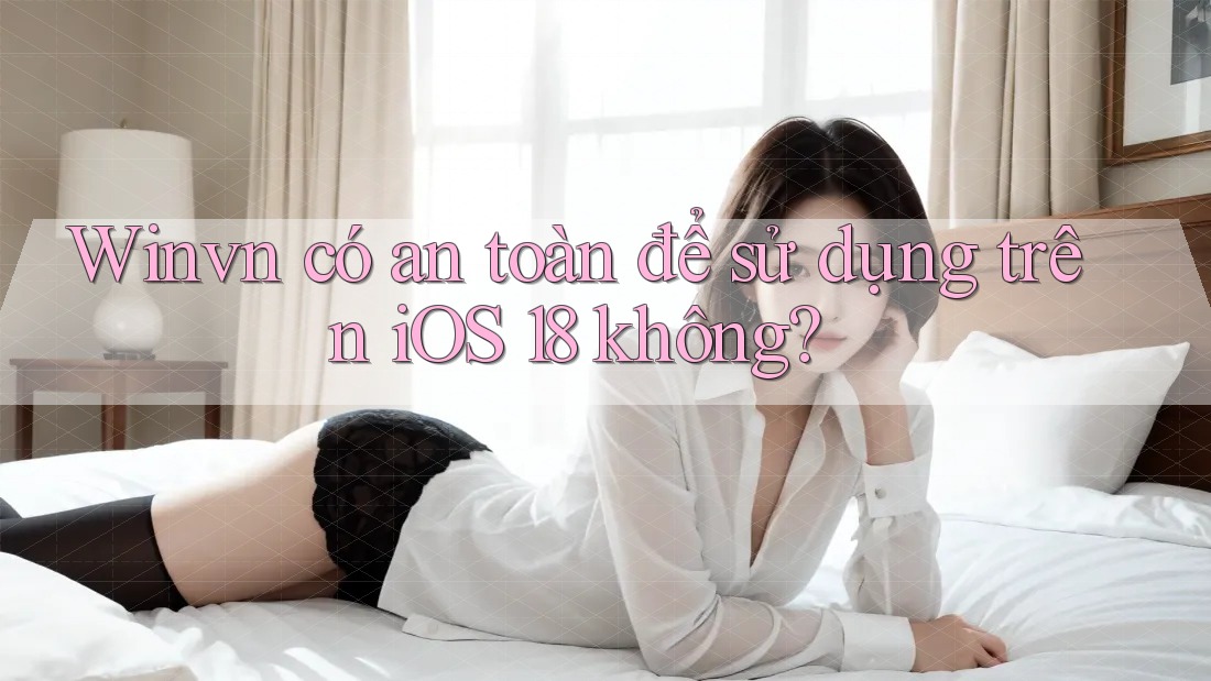 Winvn có an toàn để sử dụng trên iOS 18 không?