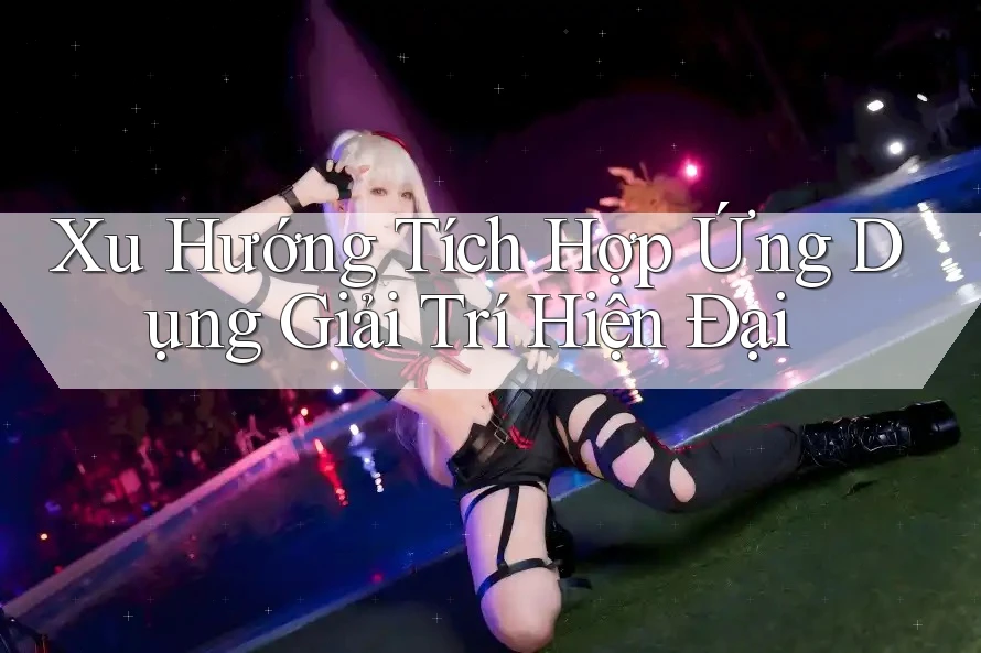Xu Hướng Tích Hợp Ứng Dụng Giải Trí Hiện Đại